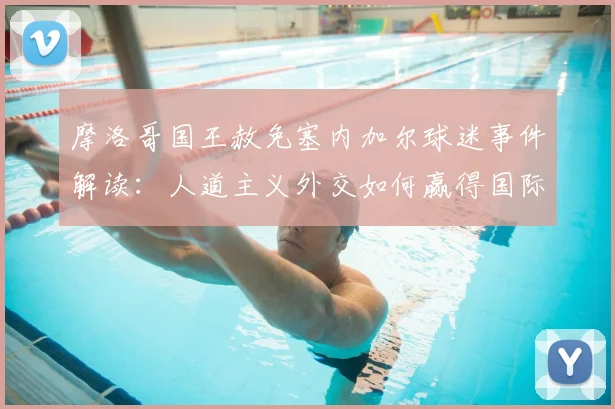 摩洛哥国王赦免塞内加尔球迷事件解读:人道主义外交如何赢得国际赞誉