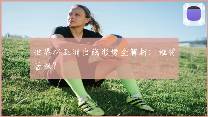 世界杯亚洲出线形势全解析：谁将晋级？