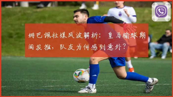 姆巴佩社媒风波解析：皇马输球期间发推，队友为何感到意外？