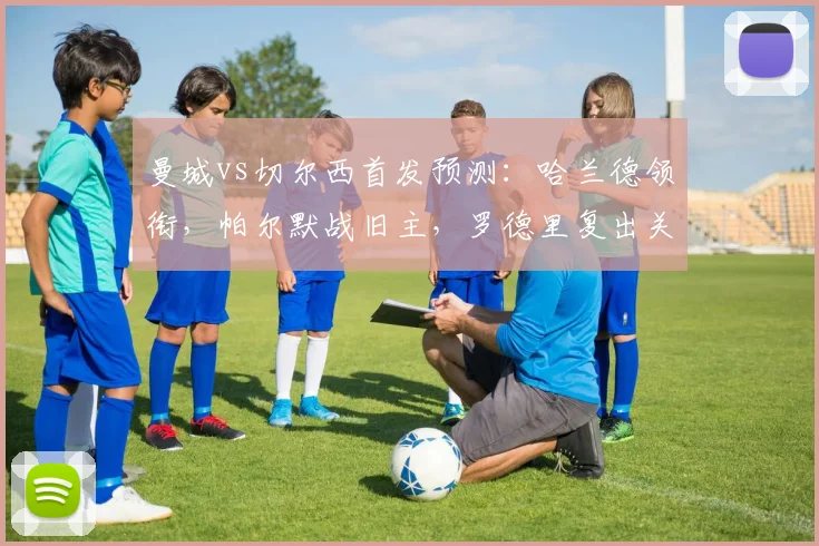 曼城vs切尔西首发预测:哈兰德领衔,帕尔默战旧主,罗德里复出关键战