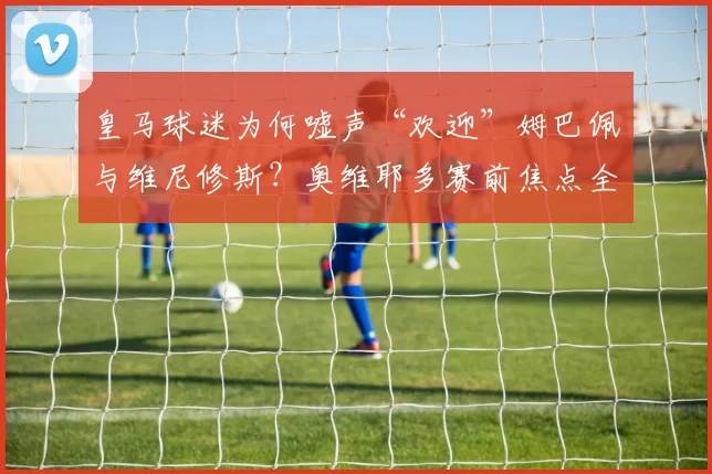 皇马球迷为何嘘声“欢迎”姆巴佩与维尼修斯？奥维耶多赛前焦点全解析