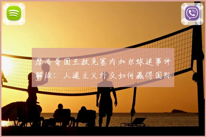 摩洛哥国王赦免塞内加尔球迷事件解读：人道主义外交如何赢得国际赞誉