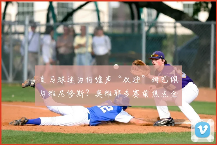 皇马球迷为何嘘声“欢迎”姆巴佩与维尼修斯?奥维耶多赛前焦点全解析