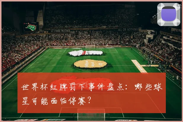 世界杯红牌罚下事件盘点：哪些球星可能面临停赛？