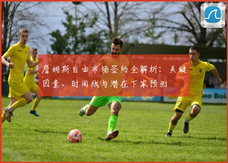 詹姆斯自由市场签约全解析:关键因素、时间线与潜在下家预测