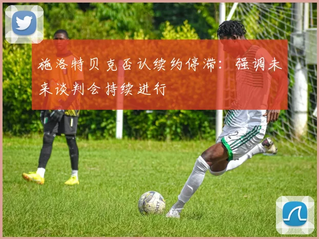 施洛特贝克否认续约停滞：强调未来谈判会持续进行