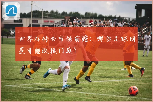 世界杯转会市场前瞻：哪些足球明星可能改换门庭？