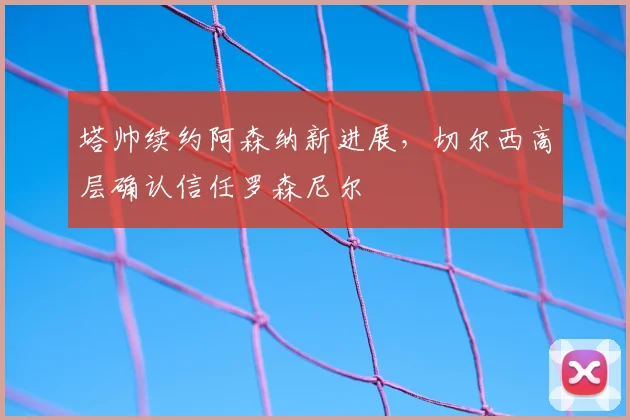 塔帅续约阿森纳新进展，切尔西高层确认信任罗森尼尔