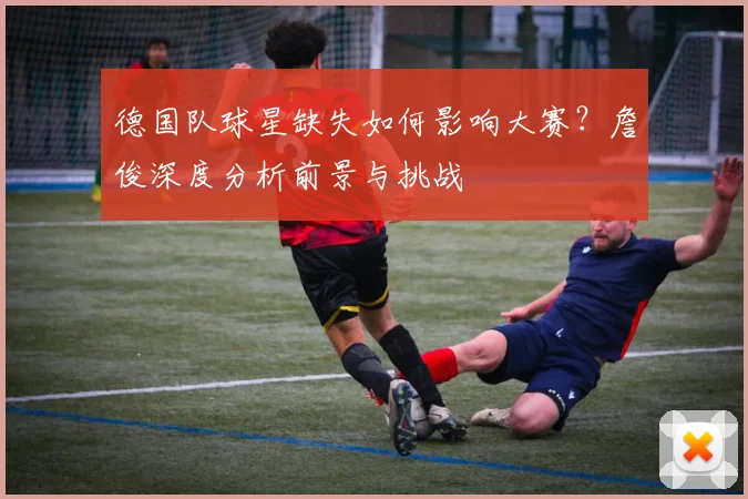 德国队球星缺失如何影响大赛？詹俊深度分析前景与挑战